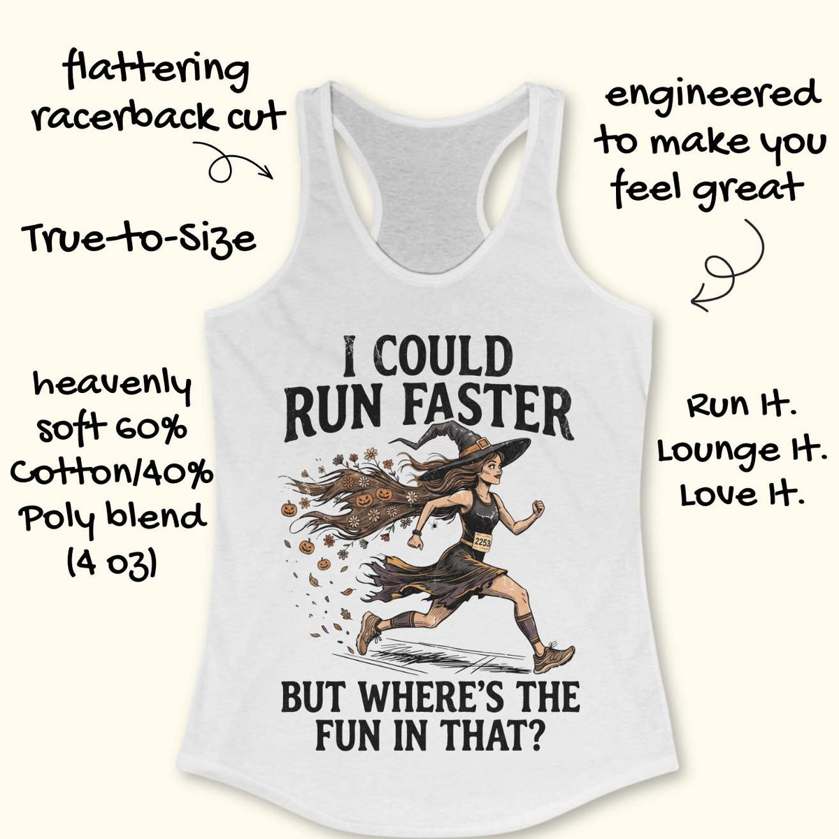 whit racerback tank top featuring the humorous Halloween running quote, “I COULD RUN FASTER BUT WHERE’S THE FUN IN THAT?” The design shows a witch runner wearing a pointed hat, flowing tattered dress, and race bib number 2253, sprinting forward. Her long hair trails behind her, filled with autumn leaves, flowers, and small jack-o'-lanterns, creating a magical motion effect. The artwork combines running motivation with spooky Halloween charm, making it perfect for runners who prefer enjoying the journey over