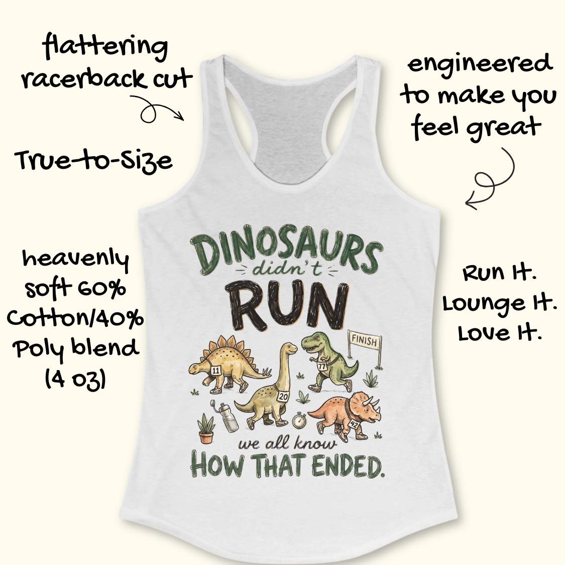 white racerback tank top featuring the humorous running-themed phrase, “DINOSAURS didn’t RUN we all know HOW THAT ENDED.” The design includes cartoon dinosaurs wearing race bibs and running shoes, jogging toward a finish line. Small race-themed elements such as a water bottle, stopwatch, and plants add detail to the playful illustration. The fun, motivational graphic combines running humor with a lighthearted take on prehistoric extinction, making it ideal for runners and fitness enthusiasts.